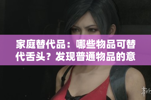 家庭替代品：哪些物品可替代舌頭？發(fā)現(xiàn)普通物品的意外用途