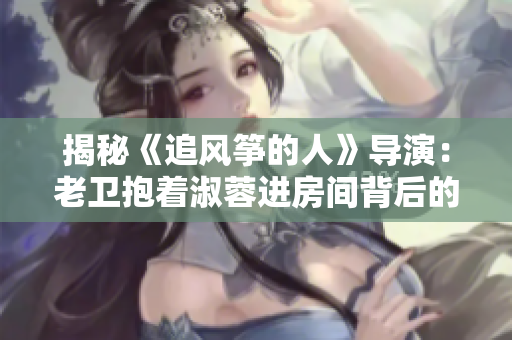 揭秘《追風(fēng)箏的人》導(dǎo)演：老衛(wèi)抱著淑蓉進(jìn)房間背后的幕后英雄