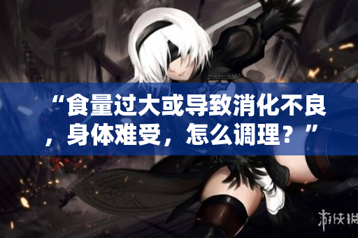 “食量過大或?qū)е孪涣迹眢w難受，怎么調(diào)理？”