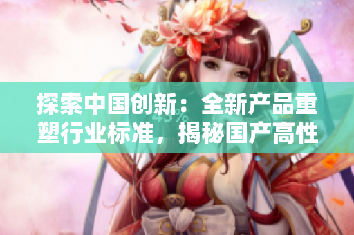 探索中國(guó)創(chuàng)新：全新產(chǎn)品重塑行業(yè)標(biāo)準(zhǔn)，揭秘國(guó)產(chǎn)高性能硬件的突破之路