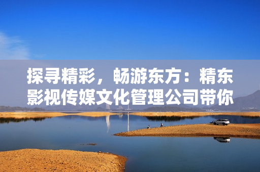 探尋精彩，暢游東方：精東影視傳媒文化管理公司帶你領(lǐng)略東方文化之美