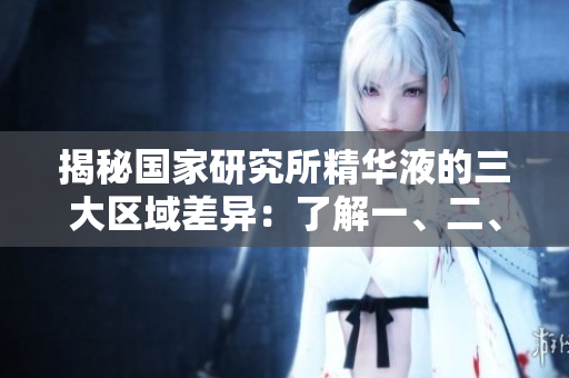 揭秘國家研究所精華液的三大區(qū)域差異：了解一、二、三區(qū)間的不同之處