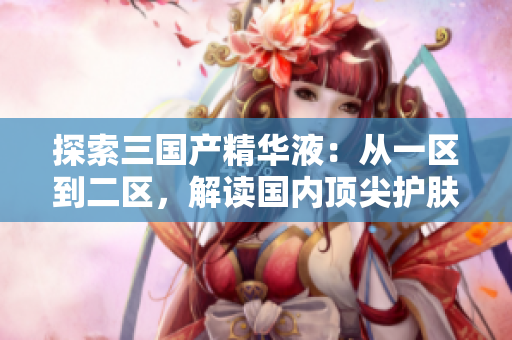 探索三國產(chǎn)精華液：從一區(qū)到二區(qū)，解讀國內(nèi)頂尖護(hù)膚品
