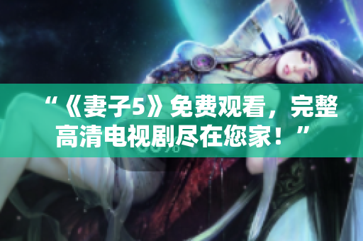 “《妻子5》免費(fèi)觀看，完整高清電視劇盡在您家！”