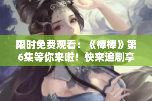 限時(shí)免費(fèi)觀看：《棒棒》第6集等你來啦！快來追劇享受精彩劇情！