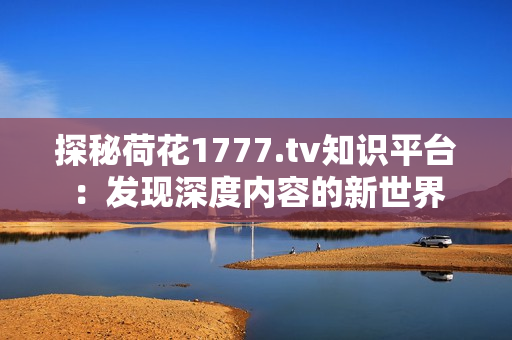 探秘荷花1777.tv知識(shí)平臺(tái)：發(fā)現(xiàn)深度內(nèi)容的新世界
