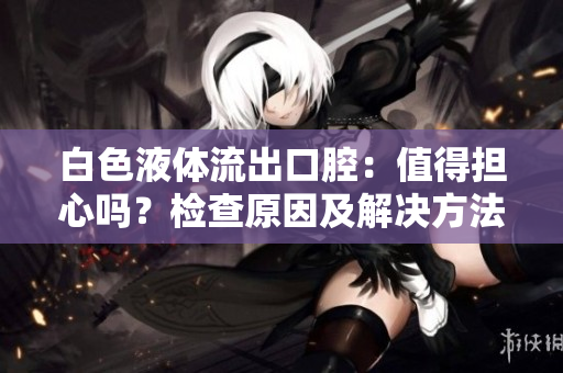 白色液體流出口腔：值得擔(dān)心嗎？檢查原因及解決方法