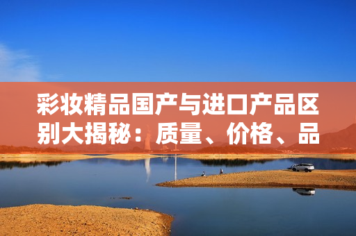 彩妝精品國產(chǎn)與進(jìn)口產(chǎn)品區(qū)別大揭秘：質(zhì)量、價(jià)格、品牌你了解嗎？