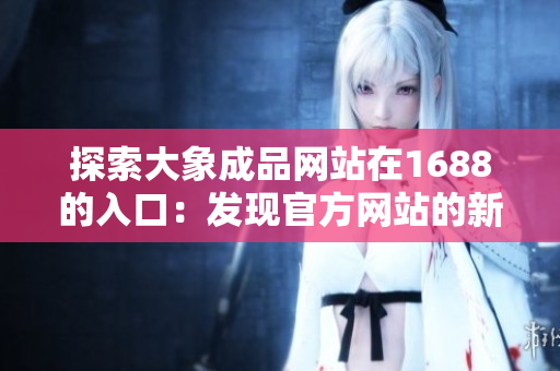 探索大象成品網(wǎng)站在1688的入口：發(fā)現(xiàn)官方網(wǎng)站的新路徑