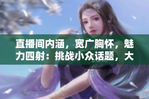 直播間內(nèi)涵，寬廣胸懷，魅力四射：挑戰(zhàn)小眾話題，大胸襟主播引領(lǐng)新風(fēng)潮