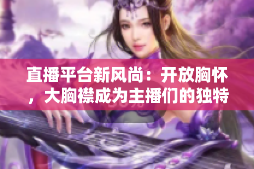 直播平臺新風(fēng)尚：開放胸懷，大胸襟成為主播們的獨特魅力