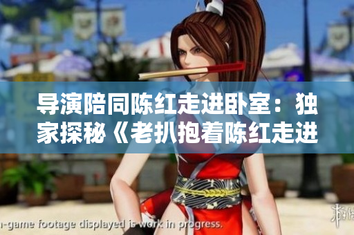 導(dǎo)演陪同陳紅走進臥室：獨家探秘《老扒抱著陳紅走進臥室》背后的故事