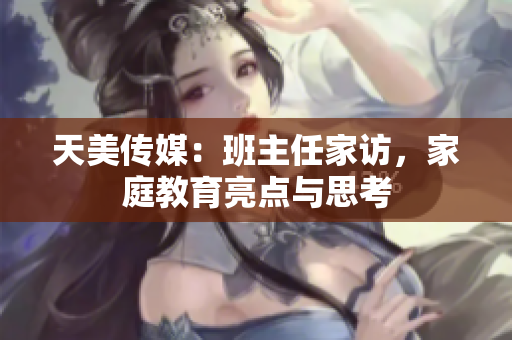 天美傳媒：班主任家訪，家庭教育亮點(diǎn)與思考