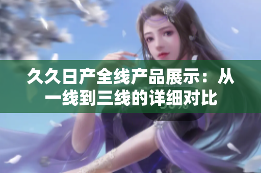 久久日產(chǎn)全線產(chǎn)品展示：從一線到三線的詳細對比