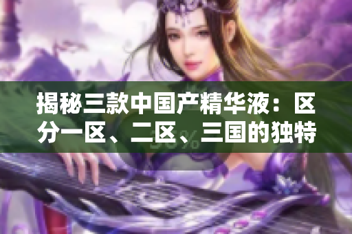 揭秘三款中國產(chǎn)精華液:區(qū)分一區(qū)、二區(qū)、三國的獨特功效 揭秘三款中國產(chǎn)精華液:區(qū)分一區(qū)、二區(qū)、三國的獨特功效