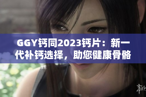 GGY鈣同2023鈣片：新一代補(bǔ)鈣選擇，助您健康骨骼