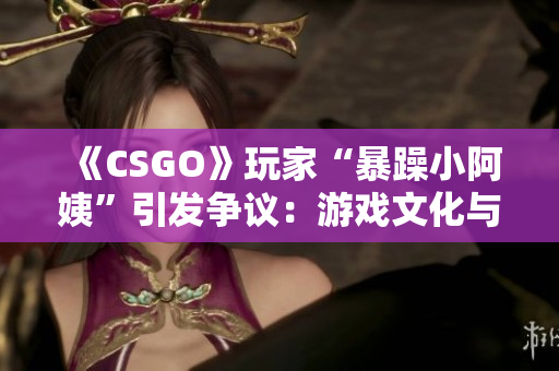 《CSGO》玩家“暴躁小阿姨”引發(fā)爭議：游戲文化與行為規(guī)范之辯