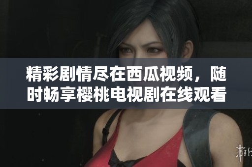 精彩劇情盡在西瓜視頻，隨時暢享櫻桃電視劇在線觀看