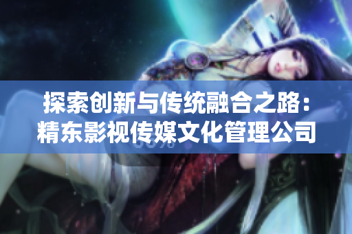 探索創(chuàng)新與傳統(tǒng)融合之路：精東影視傳媒文化管理公司的發(fā)展策略與實(shí)踐