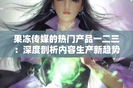 果凍傳媒的熱門產品一二三：深度剖析內容生產新趨勢