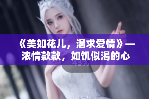 《美如花兒，渴求愛情》— 濃情款款，如饑似渴的心靈渴望愛情的滋潤。