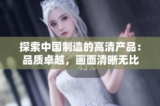 探索中國制造的高清產(chǎn)品：品質(zhì)卓越，畫面清晰無比