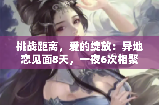 挑戰(zhàn)距離，愛的綻放：異地戀見面8天，一夜6次相聚