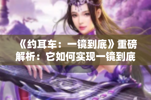 《約耳車：一鏡到底》重磅解析：它如何實(shí)現(xiàn)一鏡到底的鏡頭魅力？