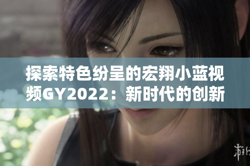 探索特色紛呈的宏翔小藍視頻GY2022：新時代的創(chuàng)新與魅力