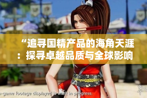 “追尋國精產(chǎn)品的海角天涯：探尋卓越品質(zhì)與全球影響力的秘密之旅”