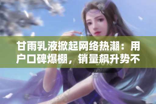 甘雨乳液掀起網(wǎng)絡(luò)熱潮：用戶口碑爆棚，銷量飆升勢不可擋！