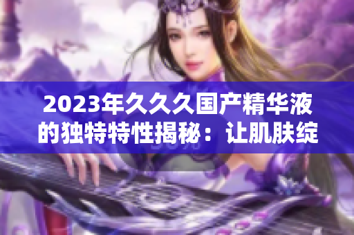 2023年久久久國(guó)產(chǎn)精華液的獨(dú)特特性揭秘：讓肌膚綻放年輕光彩的秘密