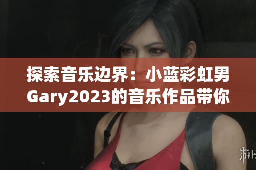 探索音樂邊界：小藍彩虹男Gary2023的音樂作品帶你領略前衛(wèi)之美