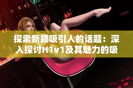 探索新穎吸引人的話題：深入探討H1v1及其魅力的吸引力