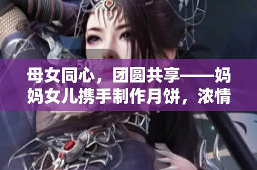 母女同心，團圓共享——媽媽女兒攜手制作月餅，濃情迎中秋