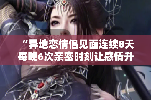 “異地戀情侶見面連續(xù)8天 每晚6次親密時刻讓感情升溫”
