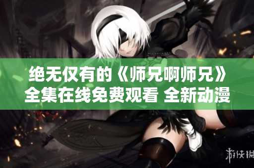 絕無僅有的《師兄啊師兄》全集在線免費觀看 全新動漫精選!