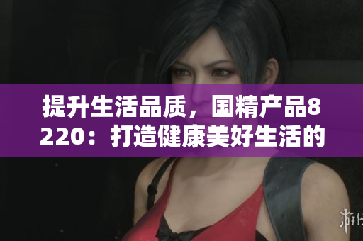 提升生活品質，國精產品8220：打造健康美好生活的必備利器