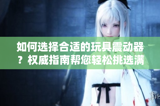如何選擇合適的玩具震動器？權威指南幫您輕松挑選滿足需求的產品