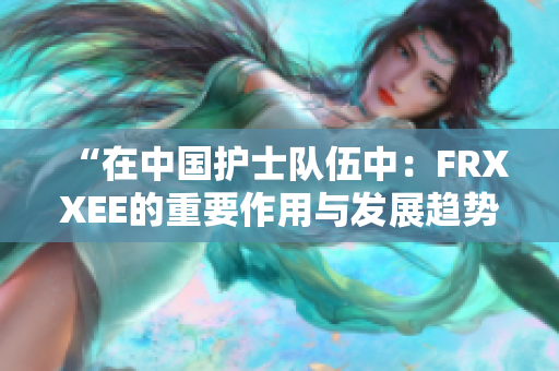 “在中國護士隊伍中：FRXXEE的重要作用與發(fā)展趨勢探討”