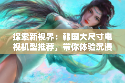 探索新視界：韓國大尺寸電視機型推薦，帶你體驗沉浸式家庭影音盛宴