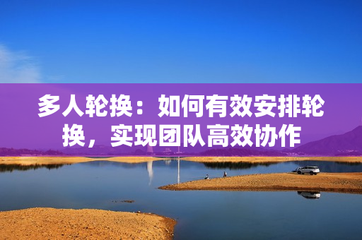 多人輪換：如何有效安排輪換，實現(xiàn)團隊高效協(xié)作