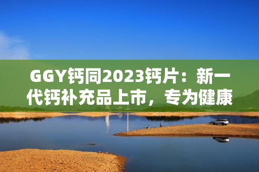 GGY鈣同2023鈣片：新一代鈣補(bǔ)充品上市，專(zhuān)為健康骨骼而生