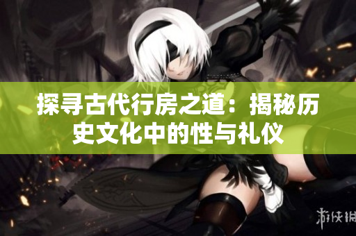 探尋古代行房之道：揭秘歷史文化中的性與禮儀