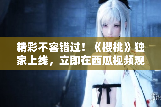 精彩不容錯(cuò)過！《櫻桃》獨(dú)家上線，立即在西瓜視頻觀看完整劇集！