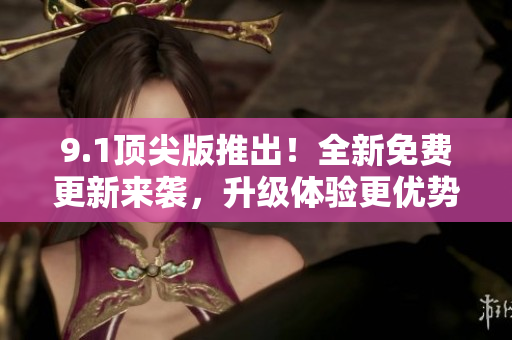 9.1頂尖版推出！全新免費(fèi)更新來襲，升級(jí)體驗(yàn)更優(yōu)勢(shì)