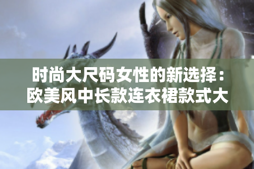 時(shí)尚大尺碼女性的新選擇：歐美風(fēng)中長款連衣裙款式大揭秘