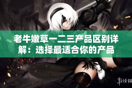 老牛嫩草一二三產(chǎn)品區(qū)別詳解：選擇最適合你的產(chǎn)品