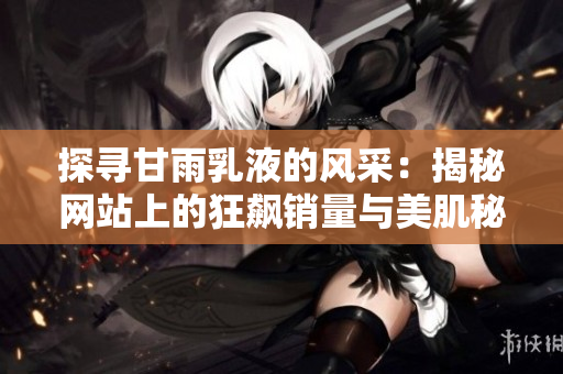 探尋甘雨乳液的風(fēng)采：揭秘網(wǎng)站上的狂飆銷量與美肌秘籍
