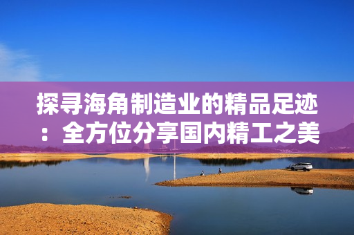 探尋海角制造業(yè)的精品足跡：全方位分享國內(nèi)精工之美